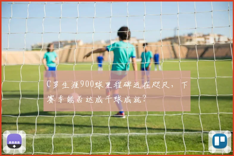 C罗生涯900球里程碑近在咫尺，下赛季能否达成千球成就？