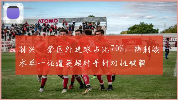 孙兴慜禁区外进球占比70%，热刺战术单一化遭英超对手针对性破解