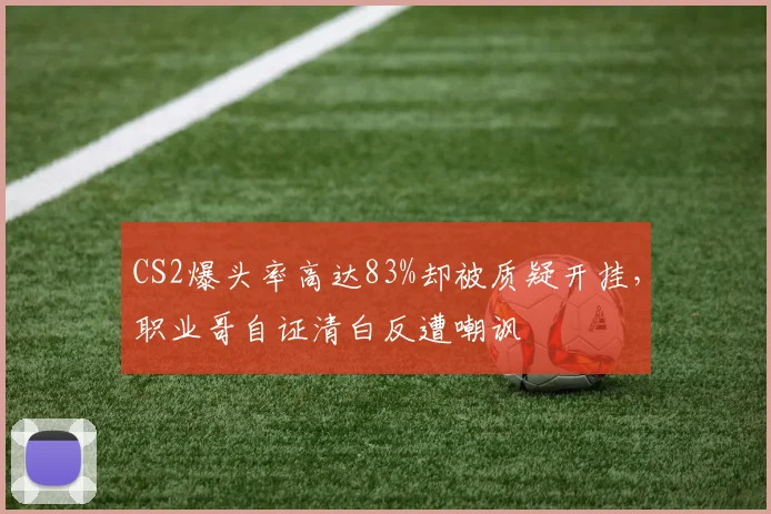 CS2爆头率高达83%却被质疑开挂，职业哥自证清白反遭嘲讽