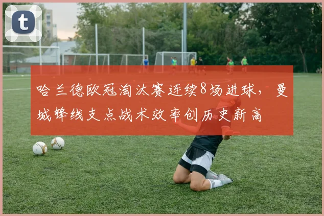哈兰德欧冠淘汰赛连续8场进球,曼城锋线支点战术效率创历史新高