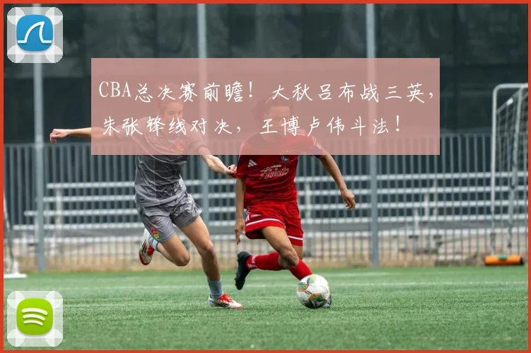 CBA总决赛前瞻！大秋吕布战三英，朱张锋线对决，王博卢伟斗法！